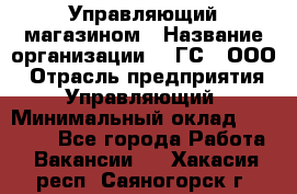 Управляющий магазином › Название организации ­ "ГС", ООО › Отрасль предприятия ­ Управляющий › Минимальный оклад ­ 35 000 - Все города Работа » Вакансии   . Хакасия респ.,Саяногорск г.